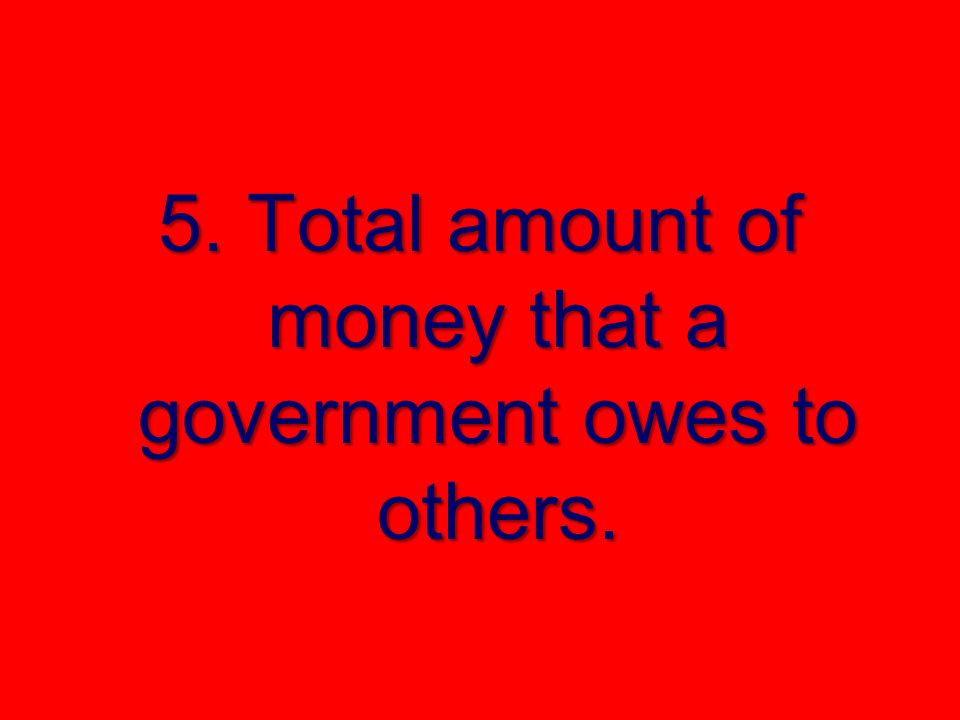 5. Total amount of money that a government owes to others.