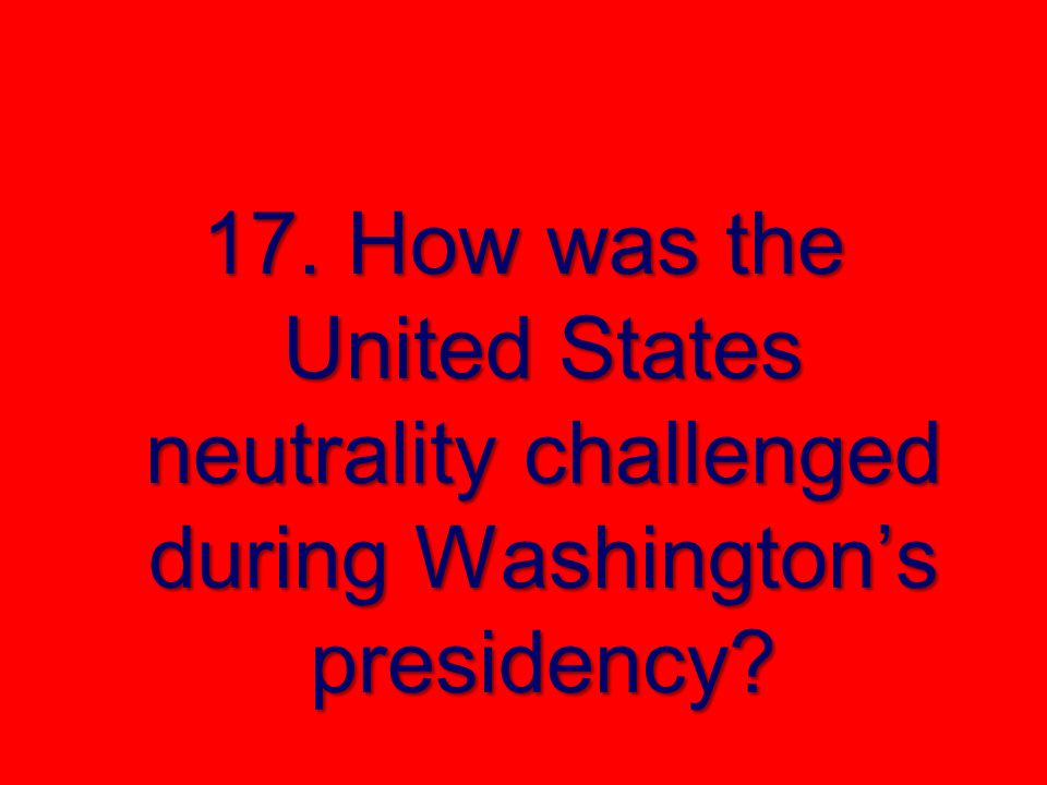 17. How was the United States neutrality challenged during Washington’s presidency