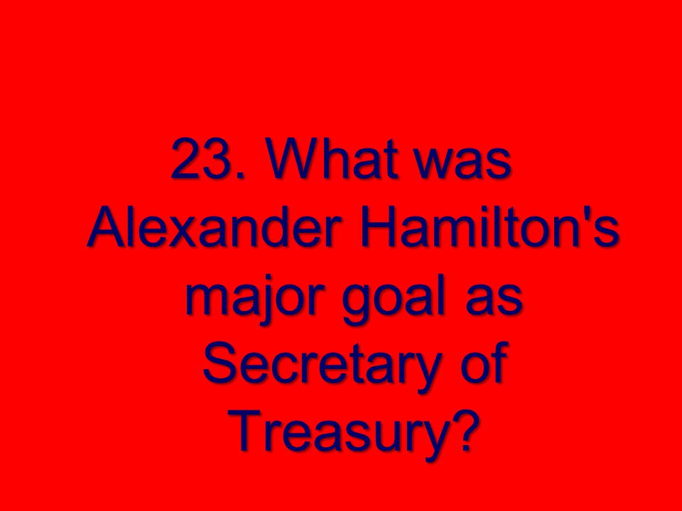 23. What was Alexander Hamilton s major goal as Secretary of Treasury