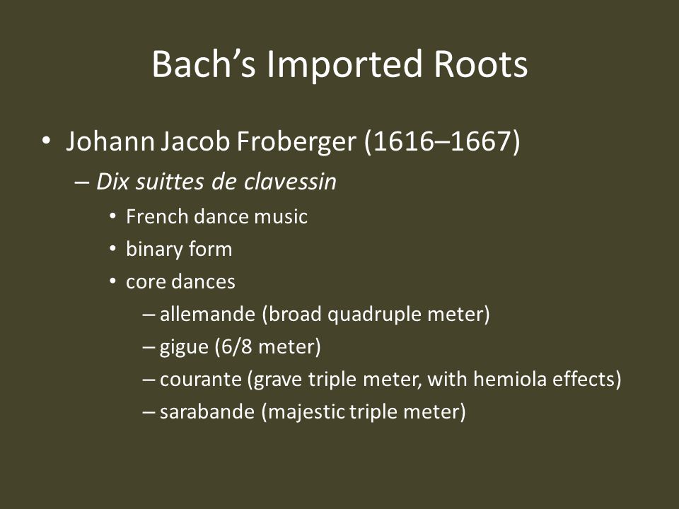 Bach’s Imported Roots Johann Jacob Froberger (1616–1667) – Dix suittes de clavessin French dance music binary form core dances – allemande (broad quadruple meter) – gigue (6/8 meter) – courante (grave triple meter, with hemiola effects) – sarabande (majestic triple meter)