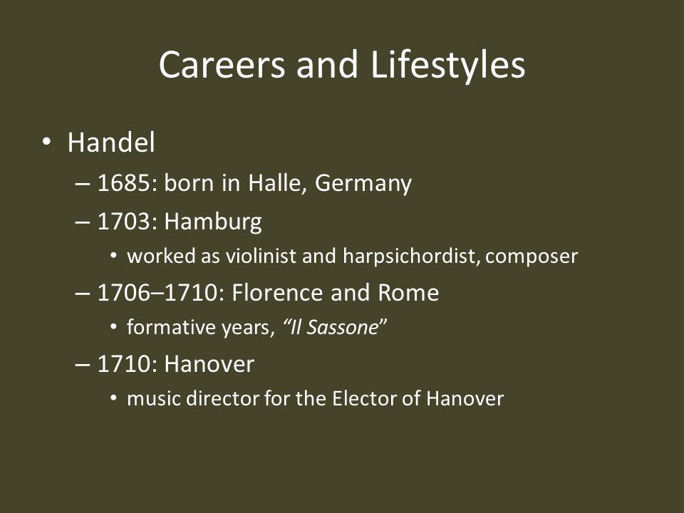 Careers and Lifestyles Handel – 1685: born in Halle, Germany – 1703: Hamburg worked as violinist and harpsichordist, composer – 1706–1710: Florence and Rome formative years, Il Sassone – 1710: Hanover music director for the Elector of Hanover