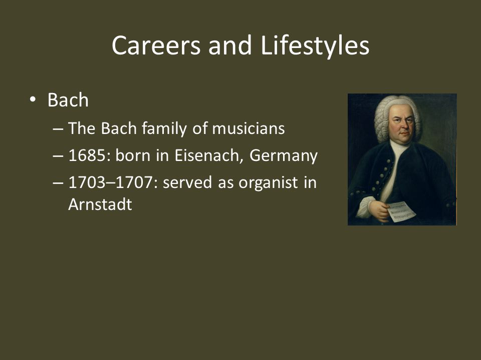 Careers and Lifestyles Bach – The Bach family of musicians – 1685: born in Eisenach, Germany – 1703–1707: served as organist in Arnstadt