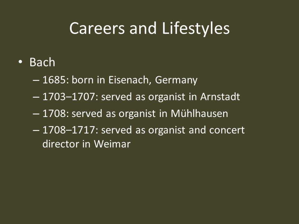 Careers and Lifestyles Bach – 1685: born in Eisenach, Germany – 1703–1707: served as organist in Arnstadt – 1708: served as organist in Mühlhausen – 1708–1717: served as organist and concert director in Weimar