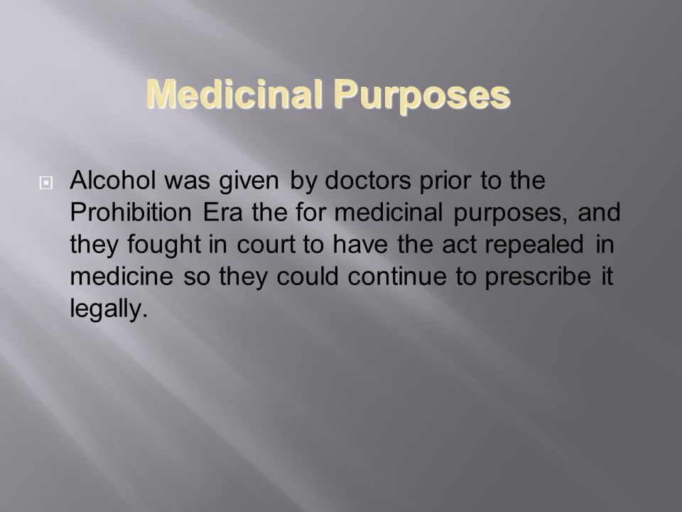 Medicinal Purposes  Alcohol was given by doctors prior to the Prohibition Era the for medicinal purposes, and they fought in court to have the act repealed in medicine so they could continue to prescribe it legally.