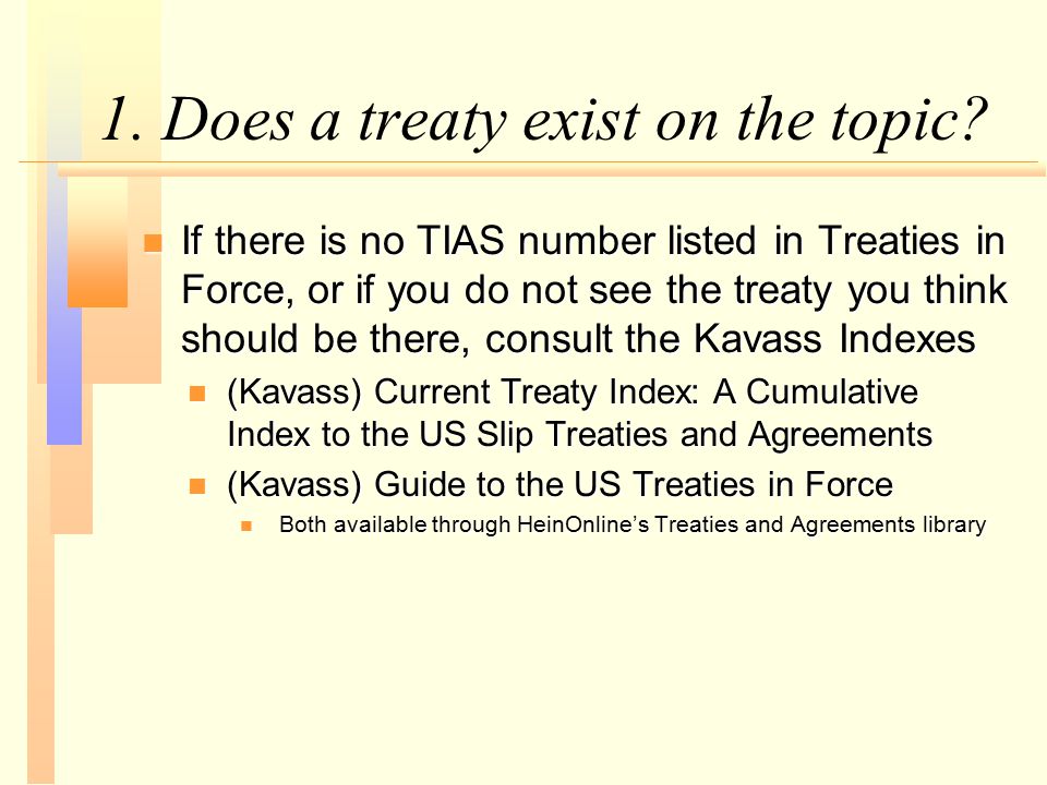 n If there is no TIAS number listed in Treaties in Force, or if you do not see the treaty you think should be there, consult the Kavass Indexes n (Kavass) Current Treaty Index: A Cumulative Index to the US Slip Treaties and Agreements n (Kavass) Guide to the US Treaties in Force n Both available through HeinOnline’s Treaties and Agreements library 1.
