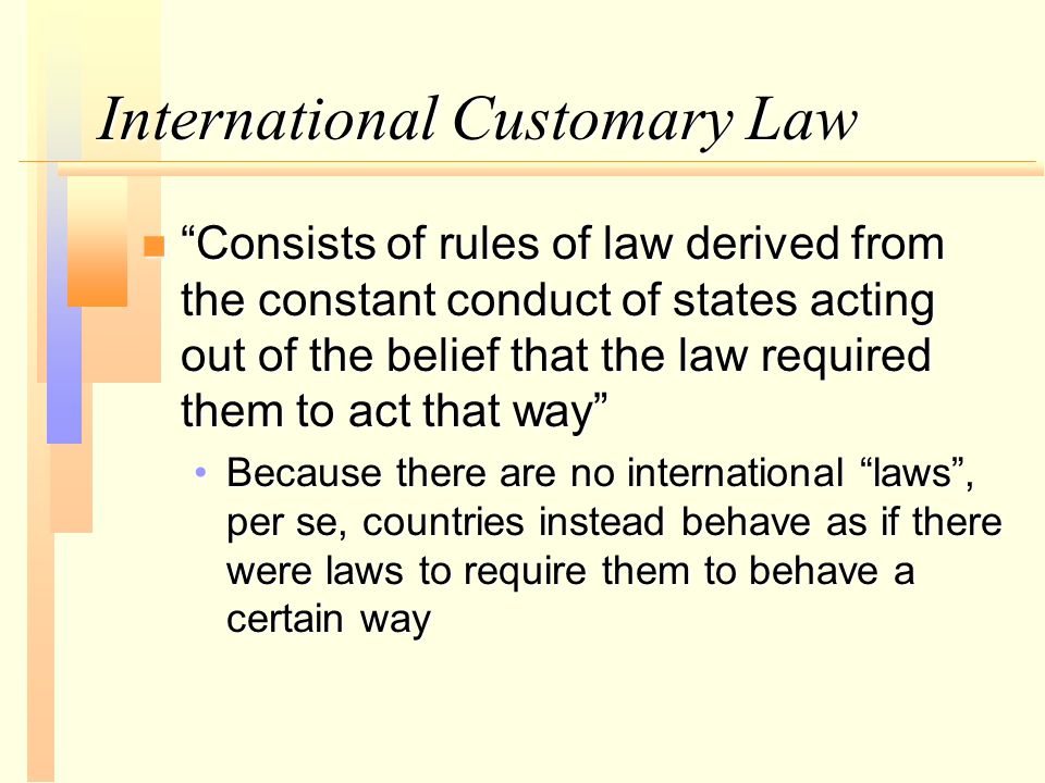 International Customary Law n Consists of rules of law derived from the constant conduct of states acting out of the belief that the law required them to act that way Because there are no international laws , per se, countries instead behave as if there were laws to require them to behave a certain wayBecause there are no international laws , per se, countries instead behave as if there were laws to require them to behave a certain way