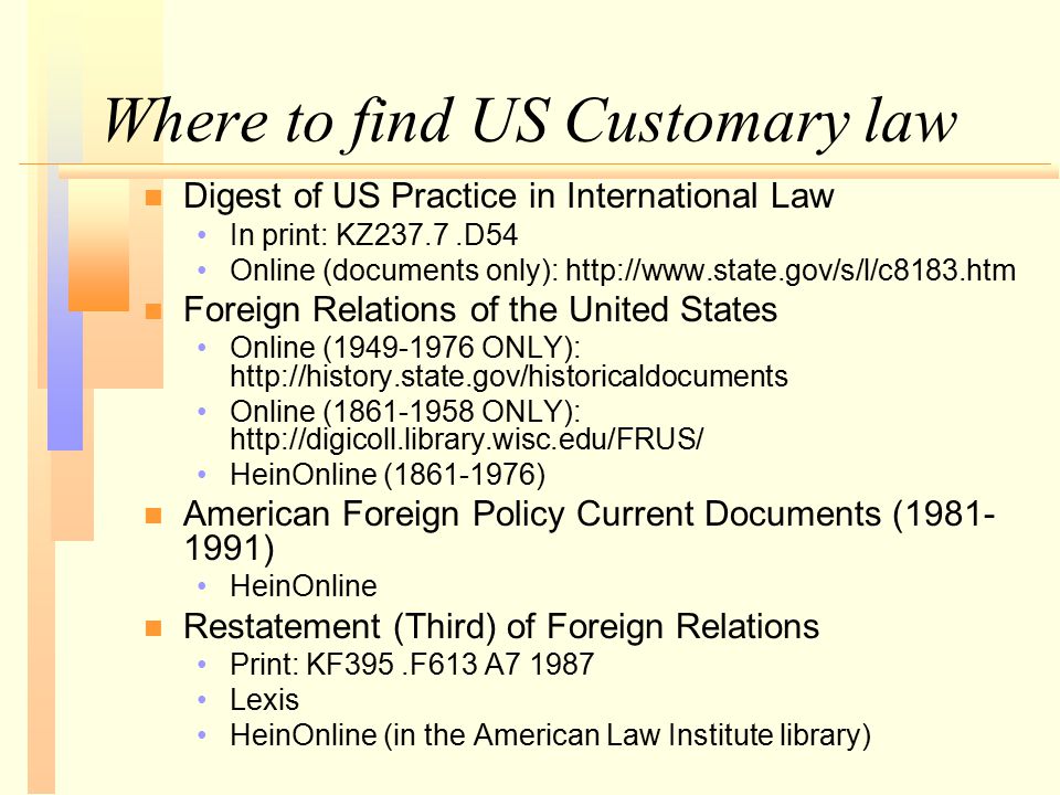 Where to find US Customary law n n Digest of US Practice in International Law In print: KZ237.7.D54 Online (documents only):   n n Foreign Relations of the United States Online ( ONLY):   Online ( ONLY):   HeinOnline ( ) n n American Foreign Policy Current Documents ( ) HeinOnline n n Restatement (Third) of Foreign Relations Print: KF395.F613 A Lexis HeinOnline (in the American Law Institute library)