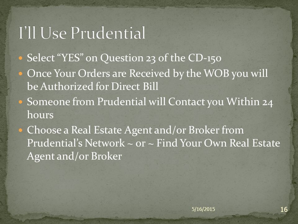 Select YES on Question 23 of the CD-150 Once Your Orders are Received by the WOB you will be Authorized for Direct Bill Someone from Prudential will Contact you Within 24 hours Choose a Real Estate Agent and/or Broker from Prudential’s Network ~ or ~ Find Your Own Real Estate Agent and/or Broker 5/16/