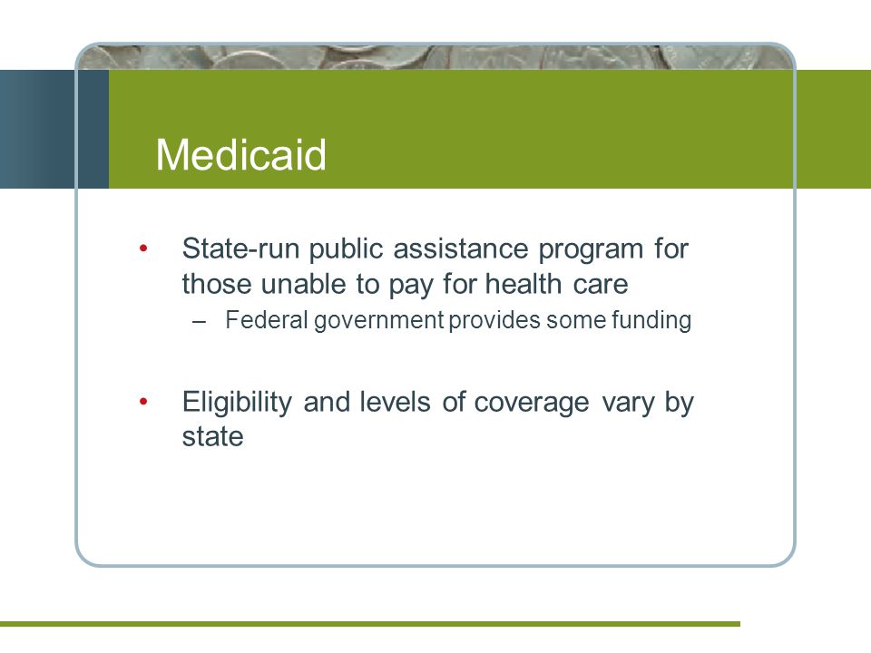Medicaid State-run public assistance program for those unable to pay for health care –Federal government provides some funding Eligibility and levels of coverage vary by state