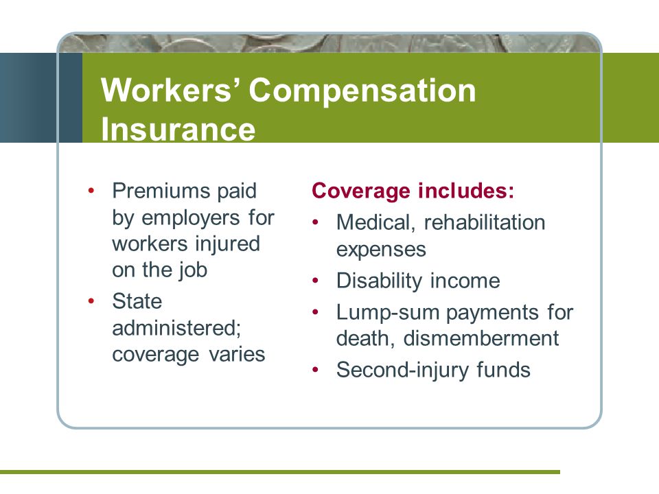 Premiums paid by employers for workers injured on the job State administered; coverage varies Coverage includes: Medical, rehabilitation expenses Disability income Lump-sum payments for death, dismemberment Second-injury funds Workers’ Compensation Insurance