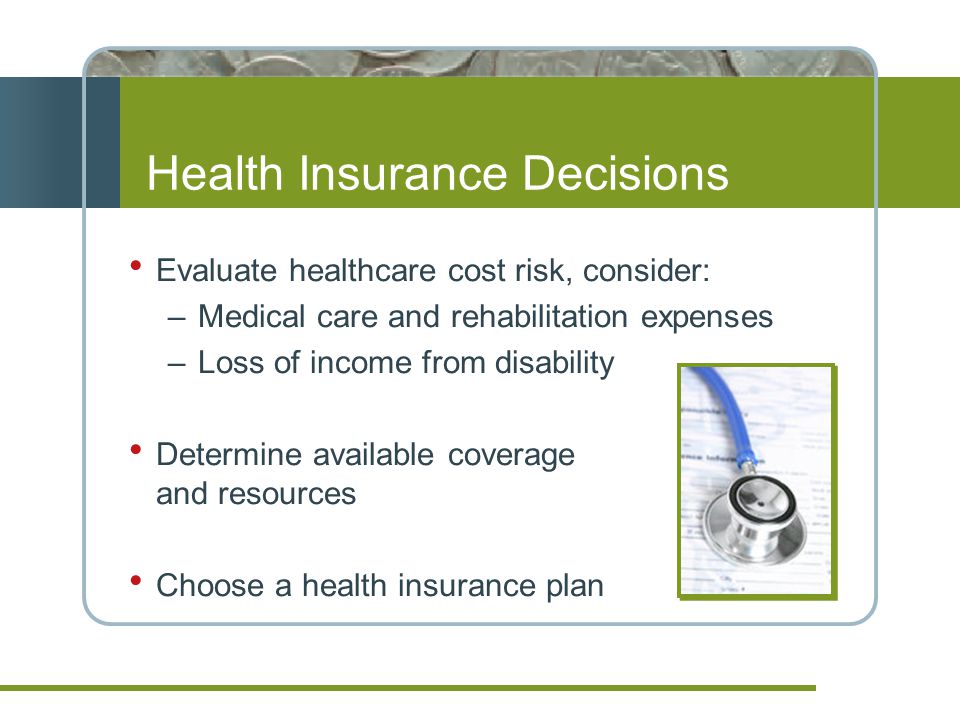 Health Insurance Decisions  Evaluate healthcare cost risk, consider: –Medical care and rehabilitation expenses –Loss of income from disability  Determine available coverage and resources  Choose a health insurance plan