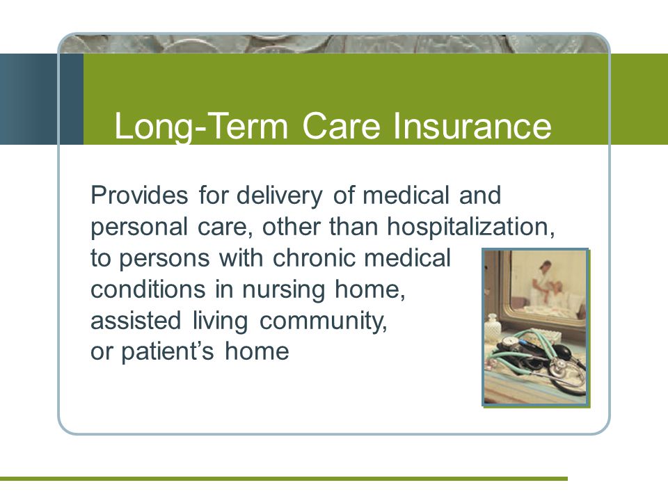 Long-Term Care Insurance Provides for delivery of medical and personal care, other than hospitalization, to persons with chronic medical conditions in nursing home, assisted living community, or patient’s home