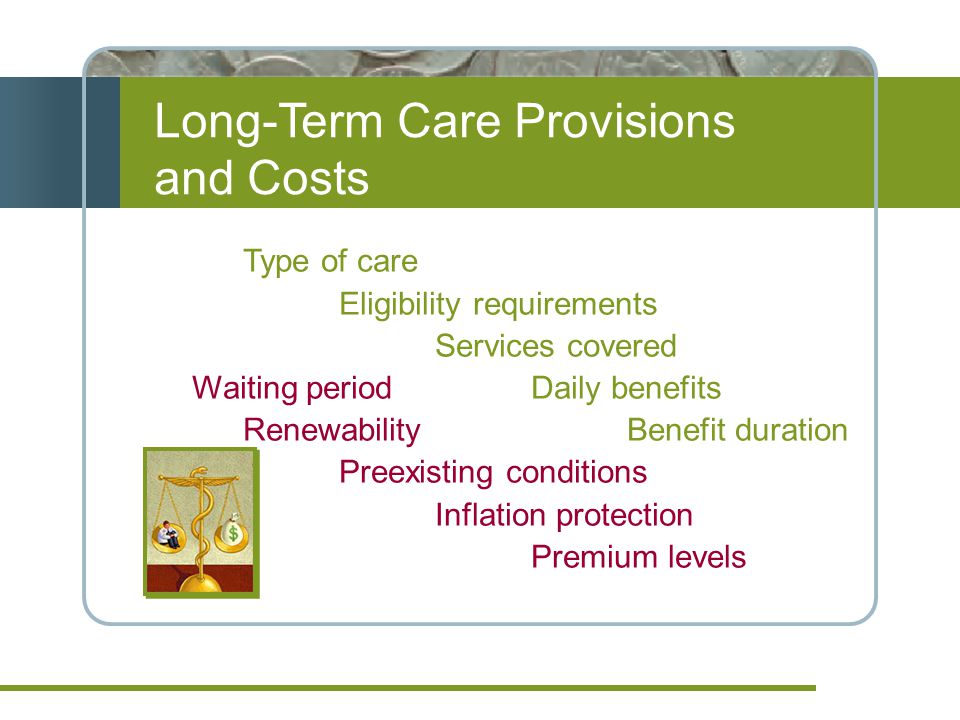 Long-Term Care Provisions and Costs Type of care Eligibility requirements Services covered Waiting period Daily benefits Renewability Benefit duration Preexisting conditions Inflation protection Premium levels