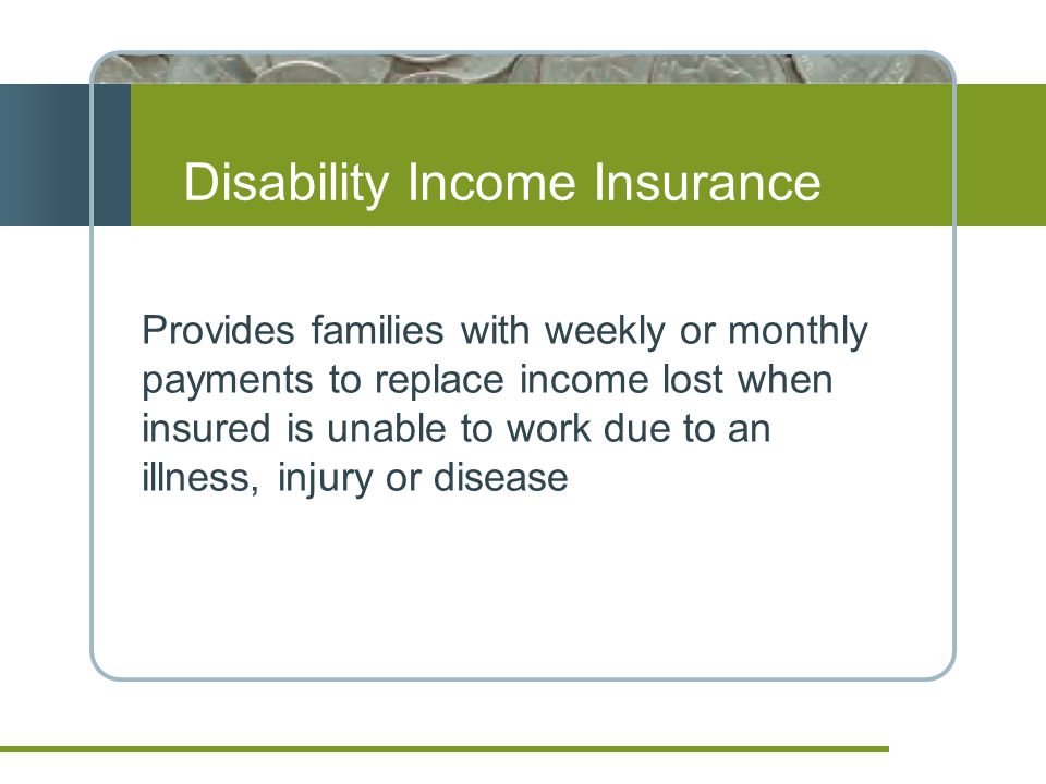 Disability Income Insurance Provides families with weekly or monthly payments to replace income lost when insured is unable to work due to an illness, injury or disease