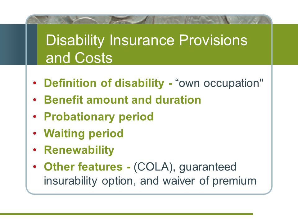 Disability Insurance Provisions and Costs Definition of disability - own occupation Benefit amount and duration Probationary period Waiting period Renewability Other features - (COLA), guaranteed insurability option, and waiver of premium