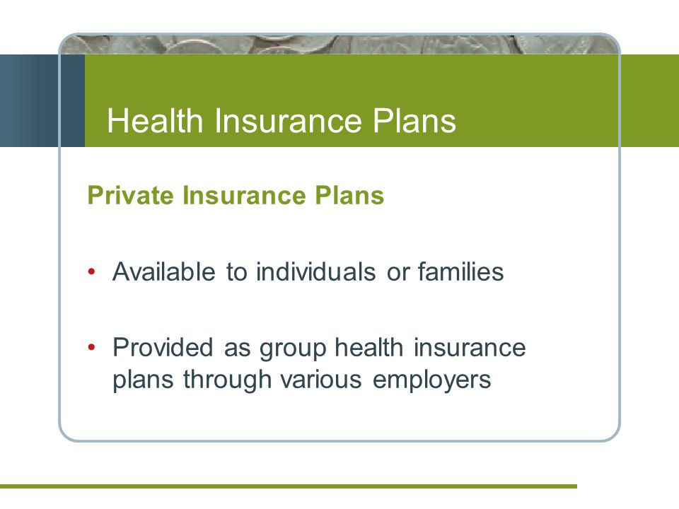 Health Insurance Plans Private Insurance Plans Available to individuals or families Provided as group health insurance plans through various employers