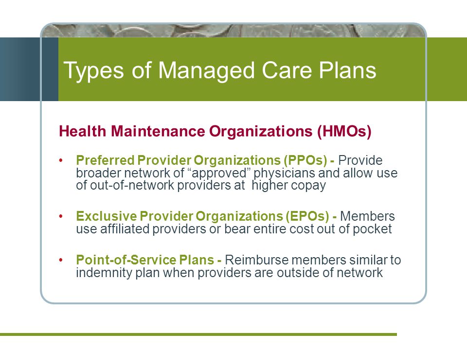 Types of Managed Care Plans Health Maintenance Organizations (HMOs) Preferred Provider Organizations (PPOs) - Provide broader network of approved physicians and allow use of out-of-network providers at higher copay Exclusive Provider Organizations (EPOs) - Members use affiliated providers or bear entire cost out of pocket Point-of-Service Plans - Reimburse members similar to indemnity plan when providers are outside of network