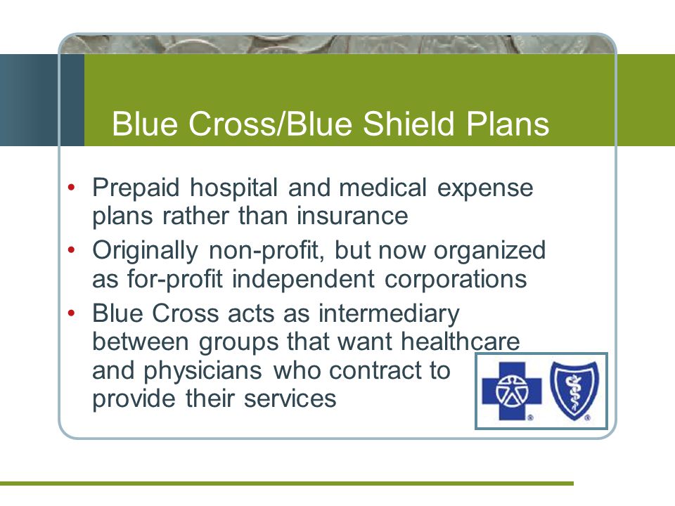 Blue Cross/Blue Shield Plans Prepaid hospital and medical expense plans rather than insurance Originally non-profit, but now organized as for-profit independent corporations Blue Cross acts as intermediary between groups that want healthcare and physicians who contract to provide their services
