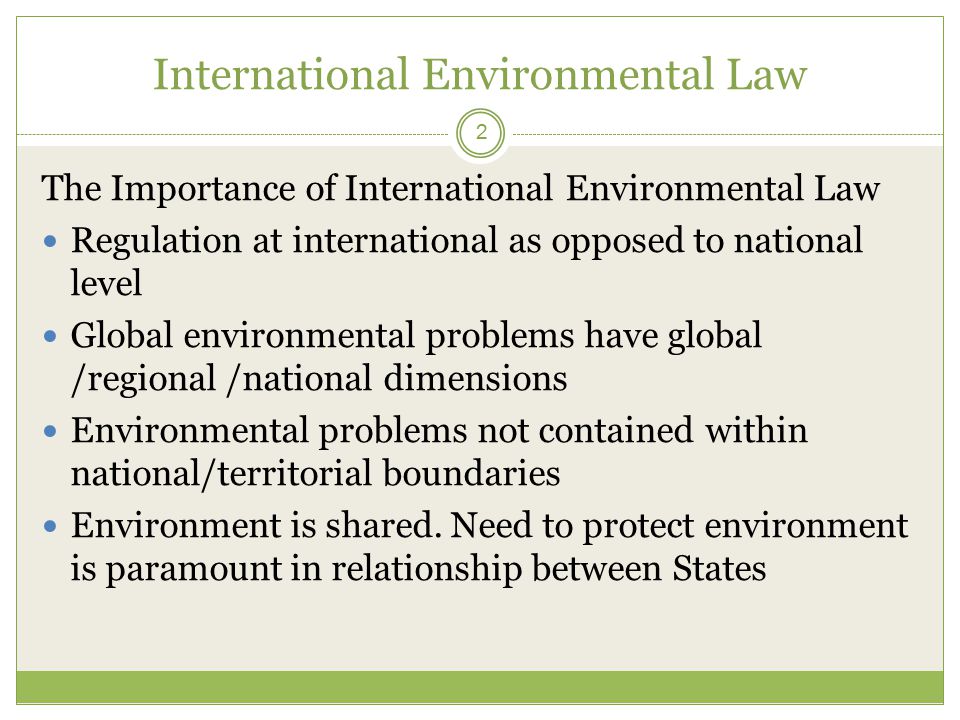 International Environmental Law 2 The Importance of International Environmental Law Regulation at international as opposed to national level Global environmental problems have global /regional /national dimensions Environmental problems not contained within national/territorial boundaries Environment is shared.