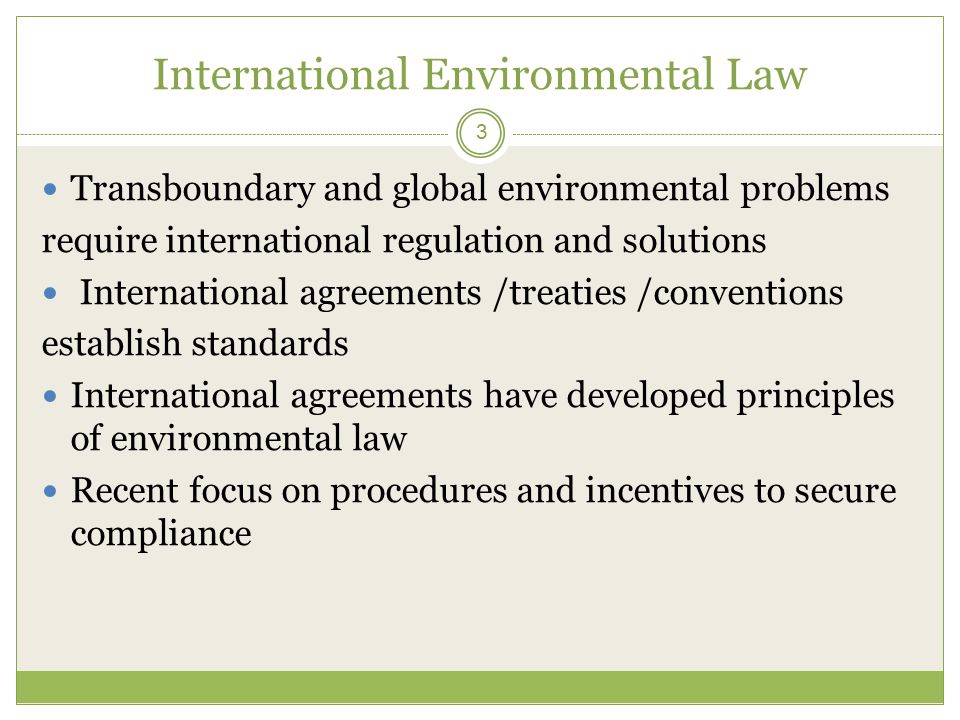 International Environmental Law 3 Transboundary and global environmental problems require international regulation and solutions International agreements /treaties /conventions establish standards International agreements have developed principles of environmental law Recent focus on procedures and incentives to secure compliance