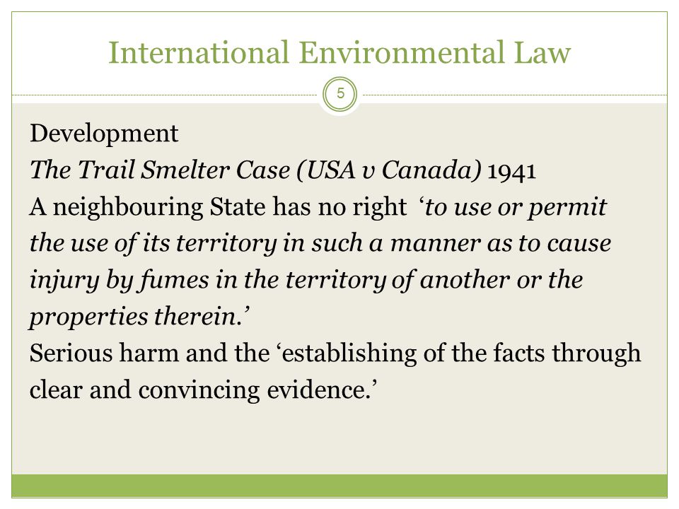 International Environmental Law 5 Development The Trail Smelter Case (USA v Canada) 1941 A neighbouring State has no right ‘to use or permit the use of its territory in such a manner as to cause injury by fumes in the territory of another or the properties therein.’ Serious harm and the ‘establishing of the facts through clear and convincing evidence.’