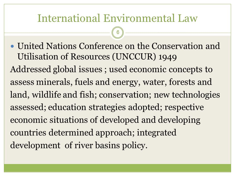 International Environmental Law 6 United Nations Conference on the Conservation and Utilisation of Resources (UNCCUR) 1949 Addressed global issues ; used economic concepts to assess minerals, fuels and energy, water, forests and land, wildlife and fish; conservation; new technologies assessed; education strategies adopted; respective economic situations of developed and developing countries determined approach; integrated development of river basins policy.