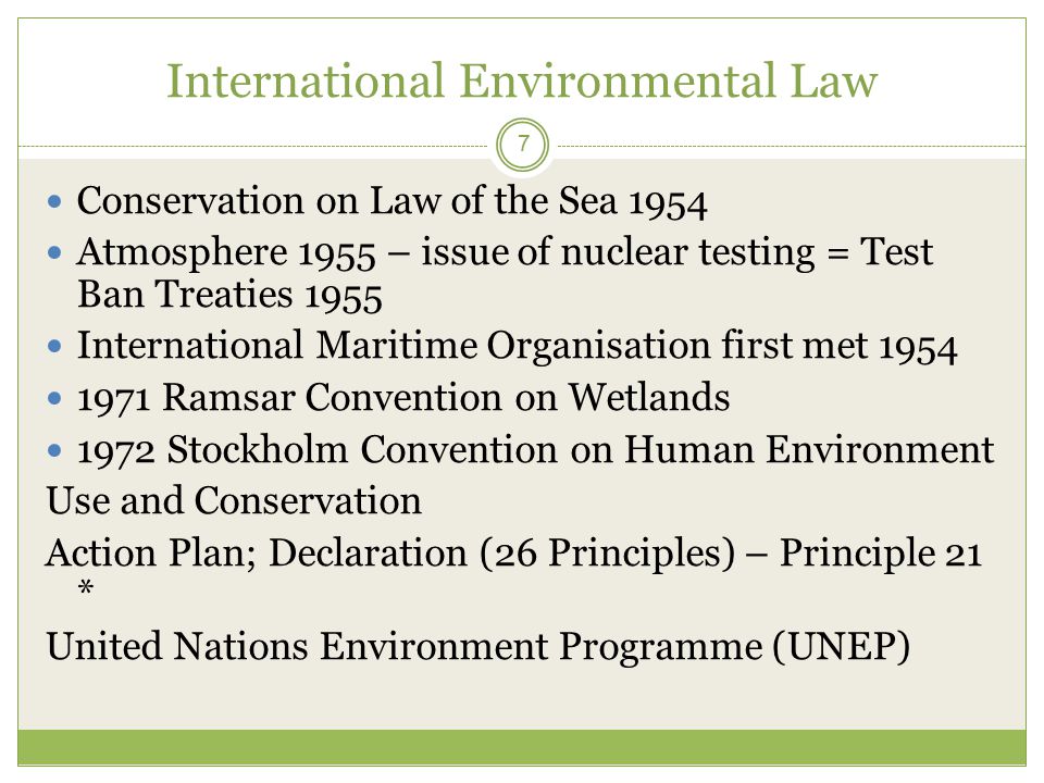 International Environmental Law 7 Conservation on Law of the Sea 1954 Atmosphere 1955 – issue of nuclear testing = Test Ban Treaties 1955 International Maritime Organisation first met Ramsar Convention on Wetlands 1972 Stockholm Convention on Human Environment Use and Conservation Action Plan; Declaration (26 Principles) – Principle 21 * United Nations Environment Programme (UNEP)