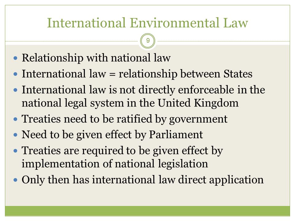 International Environmental Law 9 Relationship with national law International law = relationship between States International law is not directly enforceable in the national legal system in the United Kingdom Treaties need to be ratified by government Need to be given effect by Parliament Treaties are required to be given effect by implementation of national legislation Only then has international law direct application