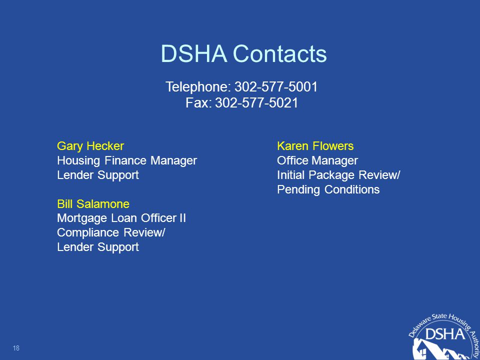 DSHA Contacts Gary Hecker Housing Finance Manager Lender Support Bill Salamone Mortgage Loan Officer II Compliance Review/ Lender Support 18 Karen Flowers Office Manager Initial Package Review/ Pending Conditions Telephone: Fax: