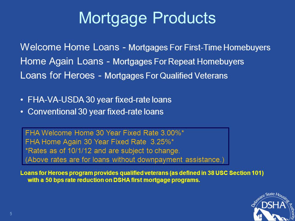 Mortgage Products Welcome Home Loans - Mortgages For First-Time Homebuyers Home Again Loans - Mortgages For Repeat Homebuyers Loans for Heroes - Mortgages For Qualified Veterans FHA-VA-USDA 30 year fixed-rate loans Conventional 30 year fixed-rate loans Loans for Heroes program provides qualified veterans (as defined in 38 USC Section 101) with a 50 bps rate reduction on DSHA first mortgage programs.