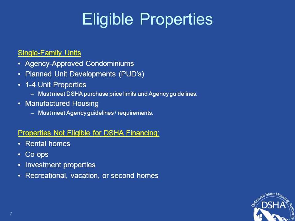 Eligible Properties Single-Family Units Agency-Approved Condominiums Planned Unit Developments (PUD’s) 1-4 Unit Properties –Must meet DSHA purchase price limits and Agency guidelines.