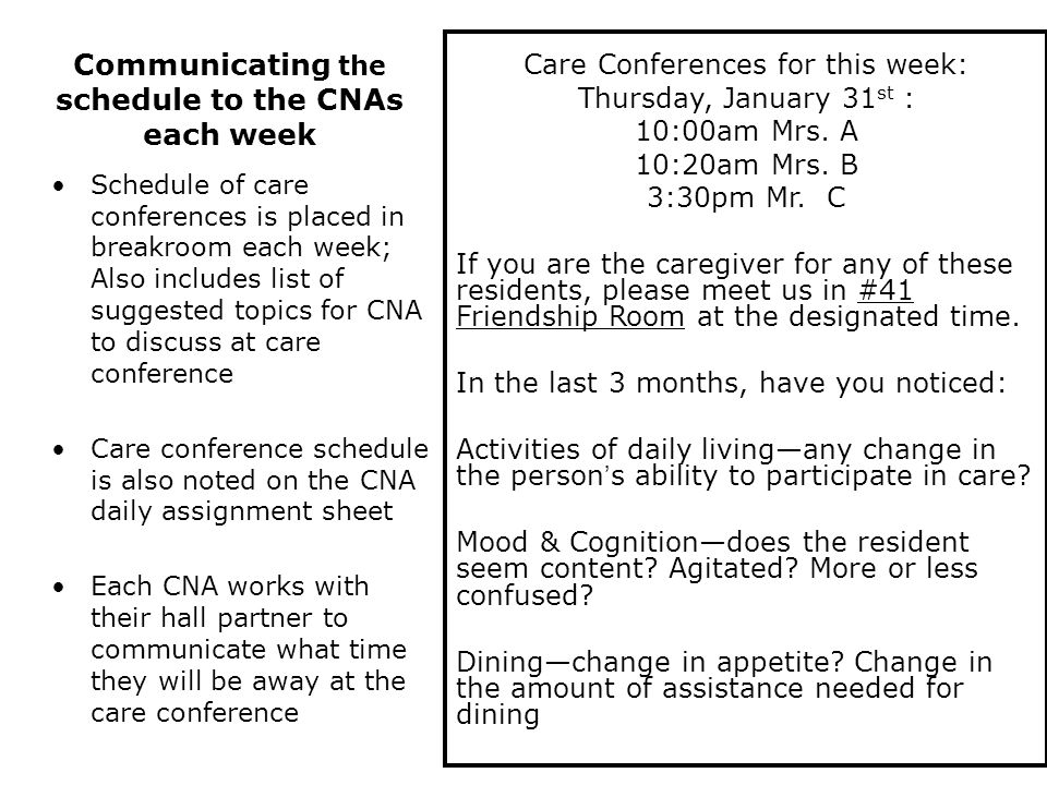 Schedule of care conferences is placed in breakroom each week; Also includes list of suggested topics for CNA to discuss at care conference Care conference schedule is also noted on the CNA daily assignment sheet Each CNA works with their hall partner to communicate what time they will be away at the care conference Care Conferences for this week: Thursday, January 31 st : 10:00am Mrs.