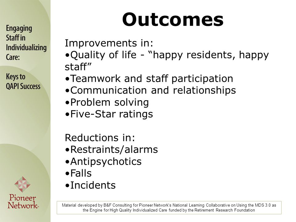 Material developed by B&F Consulting for Pioneer Network s National Learning Collaborative on Using the MDS 3.0 as the Engine for High Quality Individualized Care funded by the Retirement Research Foundation Improvements in: Quality of life - happy residents, happy staff Teamwork and staff participation Communication and relationships Problem solving Five-Star ratings Reductions in: Restraints/alarms Antipsychotics Falls Incidents Outcomes