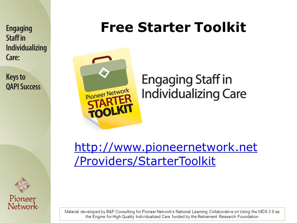 Material developed by B&F Consulting for Pioneer Network s National Learning Collaborative on Using the MDS 3.0 as the Engine for High Quality Individualized Care funded by the Retirement Research Foundation   /Providers/StarterToolkit Free Starter Toolkit