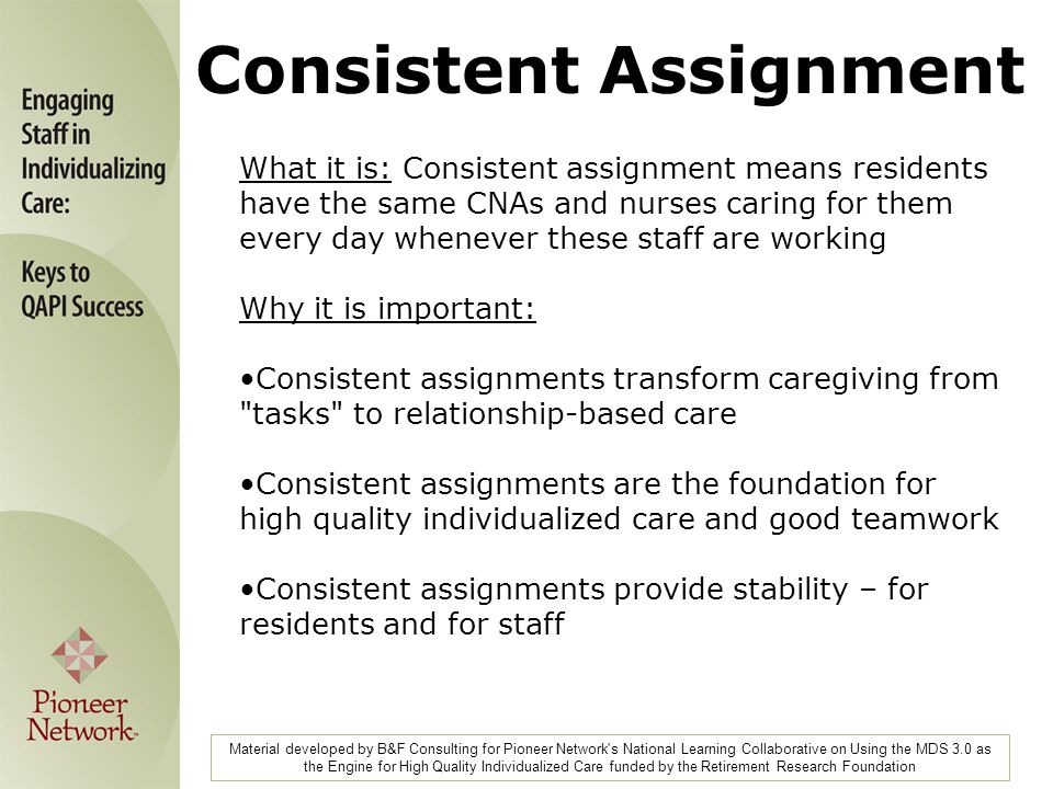 What it is: Consistent assignment means residents have the same CNAs and nurses caring for them every day whenever these staff are working Why it is important: Consistent assignments transform caregiving from tasks to relationship-based care Consistent assignments are the foundation for high quality individualized care and good teamwork Consistent assignments provide stability – for residents and for staff Material developed by B&F Consulting for Pioneer Network s National Learning Collaborative on Using the MDS 3.0 as the Engine for High Quality Individualized Care funded by the Retirement Research Foundation Consistent Assignment