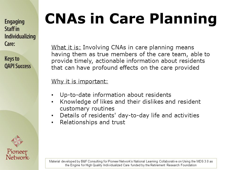 What it is: Involving CNAs in care planning means having them as true members of the care team, able to provide timely, actionable information about residents that can have profound effects on the care provided Why it is important: Up-to-date information about residents Knowledge of likes and their dislikes and resident customary routines Details of residents day-to-day life and activities Relationships and trust Material developed by B&F Consulting for Pioneer Network s National Learning Collaborative on Using the MDS 3.0 as the Engine for High Quality Individualized Care funded by the Retirement Research Foundation CNAs in Care Planning