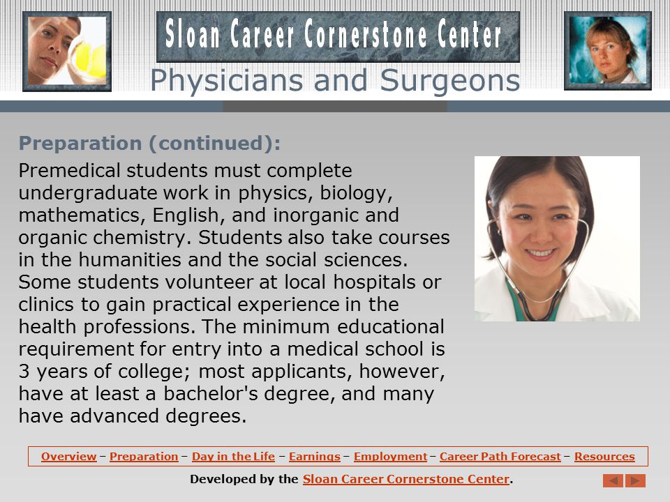 Preparation: Formal education and training requirements for physicians are among the most demanding of any occupation -- 4 years of undergraduate school, 4 years of medical school, and 3 to 8 years of internship and residency, depending on the specialty selected.