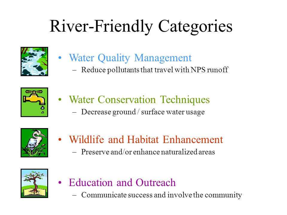River-Friendly Categories Water Quality Management –Reduce pollutants that travel with NPS runoff Water Conservation Techniques –Decrease ground / surface water usage Wildlife and Habitat Enhancement –Preserve and/or enhance naturalized areas Education and Outreach –Communicate success and involve the community