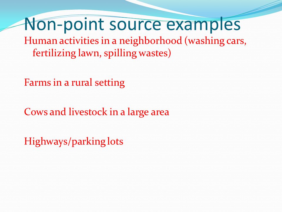 Non-point source examples Human activities in a neighborhood (washing cars, fertilizing lawn, spilling wastes) Farms in a rural setting Cows and livestock in a large area Highways/parking lots