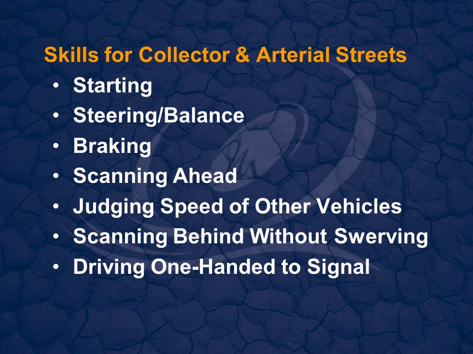 Skills for Collector & Arterial Streets Starting Steering/Balance Braking Scanning Ahead Judging Speed of Other Vehicles Scanning Behind Without Swerving Driving One-Handed to Signal
