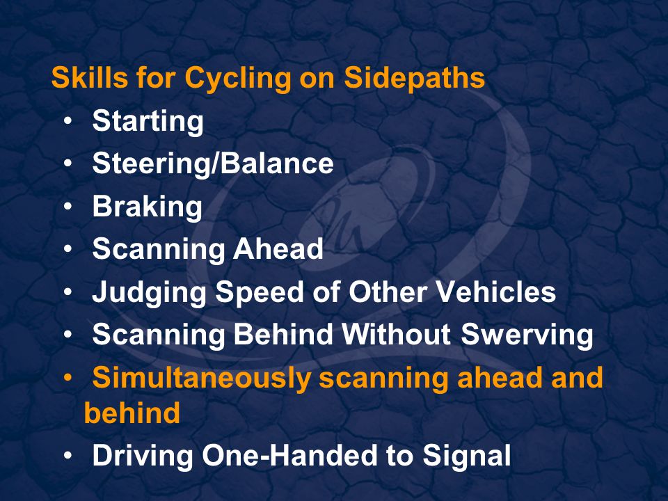 Skills for Cycling on Sidepaths Starting Steering/Balance Braking Scanning Ahead Judging Speed of Other Vehicles Scanning Behind Without Swerving Simultaneously scanning ahead and behind Driving One-Handed to Signal
