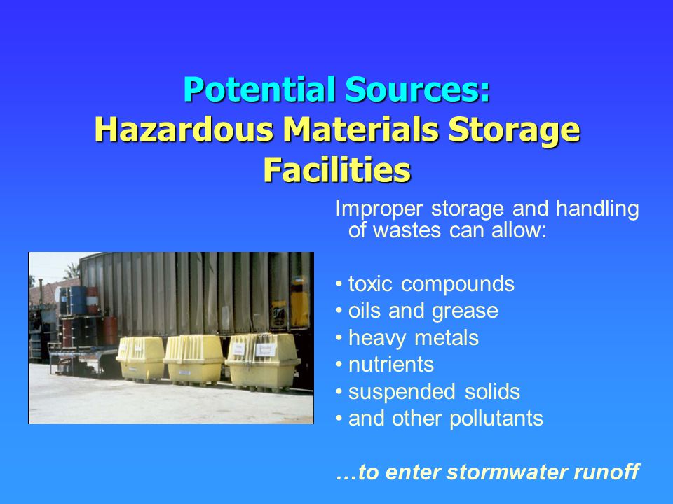 Potential Sources: Hazardous Materials Storage Facilities Improper storage and handling of wastes can allow: toxic compounds oils and grease heavy metals nutrients suspended solids and other pollutants …to enter stormwater runoff