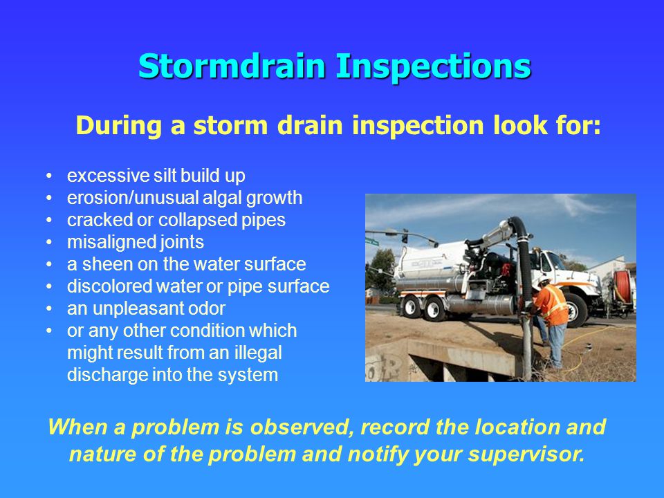 Stormdrain Inspections During a storm drain inspection look for: excessive silt build up erosion/unusual algal growth cracked or collapsed pipes misaligned joints a sheen on the water surface discolored water or pipe surface an unpleasant odor or any other condition which might result from an illegal discharge into the system When a problem is observed, record the location and nature of the problem and notify your supervisor.
