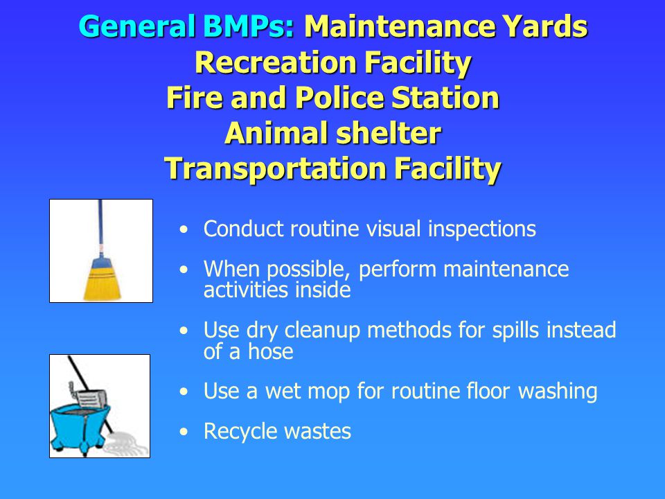 General BMPs: Maintenance Yards Recreation Facility Fire and Police Station Animal shelter Transportation Facility Conduct routine visual inspections When possible, perform maintenance activities inside Use dry cleanup methods for spills instead of a hose Use a wet mop for routine floor washing Recycle wastes