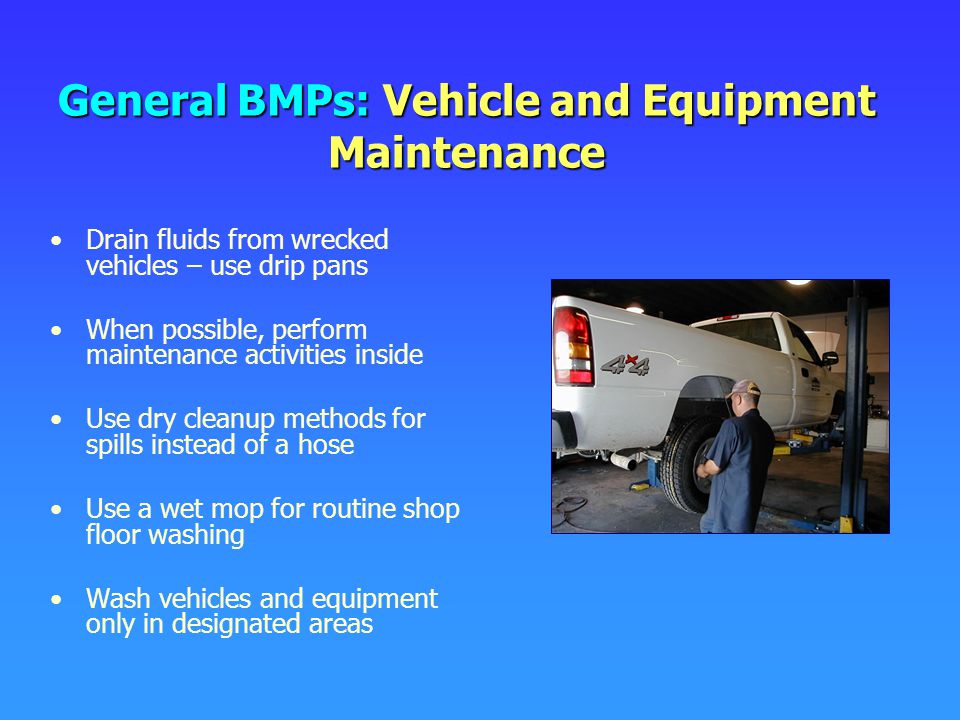 General BMPs: Vehicle and Equipment Maintenance Drain fluids from wrecked vehicles – use drip pans When possible, perform maintenance activities inside Use dry cleanup methods for spills instead of a hose Use a wet mop for routine shop floor washing Wash vehicles and equipment only in designated areas