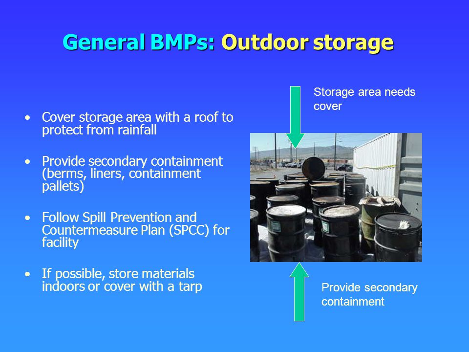 General BMPs: Outdoor storage Cover storage area with a roof to protect from rainfall Provide secondary containment (berms, liners, containment pallets) Follow Spill Prevention and Countermeasure Plan (SPCC) for facility If possible, store materials indoors or cover with a tarp Storage area needs cover Provide secondary containment