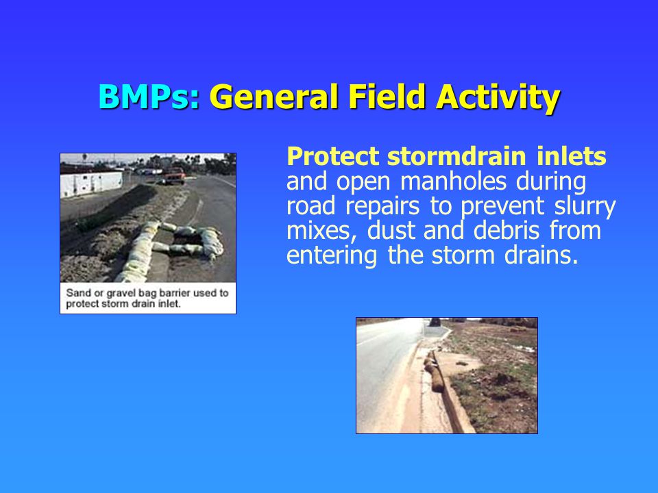 BMPs: General Field Activity Protect stormdrain inlets and open manholes during road repairs to prevent slurry mixes, dust and debris from entering the storm drains.