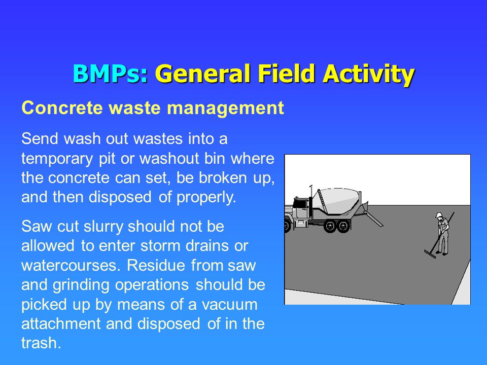 BMPs: General Field Activity Send wash out wastes into a temporary pit or washout bin where the concrete can set, be broken up, and then disposed of properly.