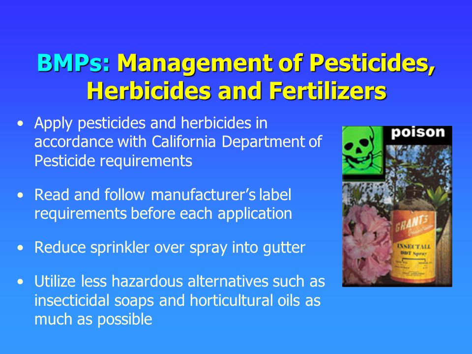 BMPs: Management of Pesticides, Herbicides and Fertilizers Apply pesticides and herbicides in accordance with California Department of Pesticide requirements Read and follow manufacturer’s label requirements before each application Reduce sprinkler over spray into gutter Utilize less hazardous alternatives such as insecticidal soaps and horticultural oils as much as possible