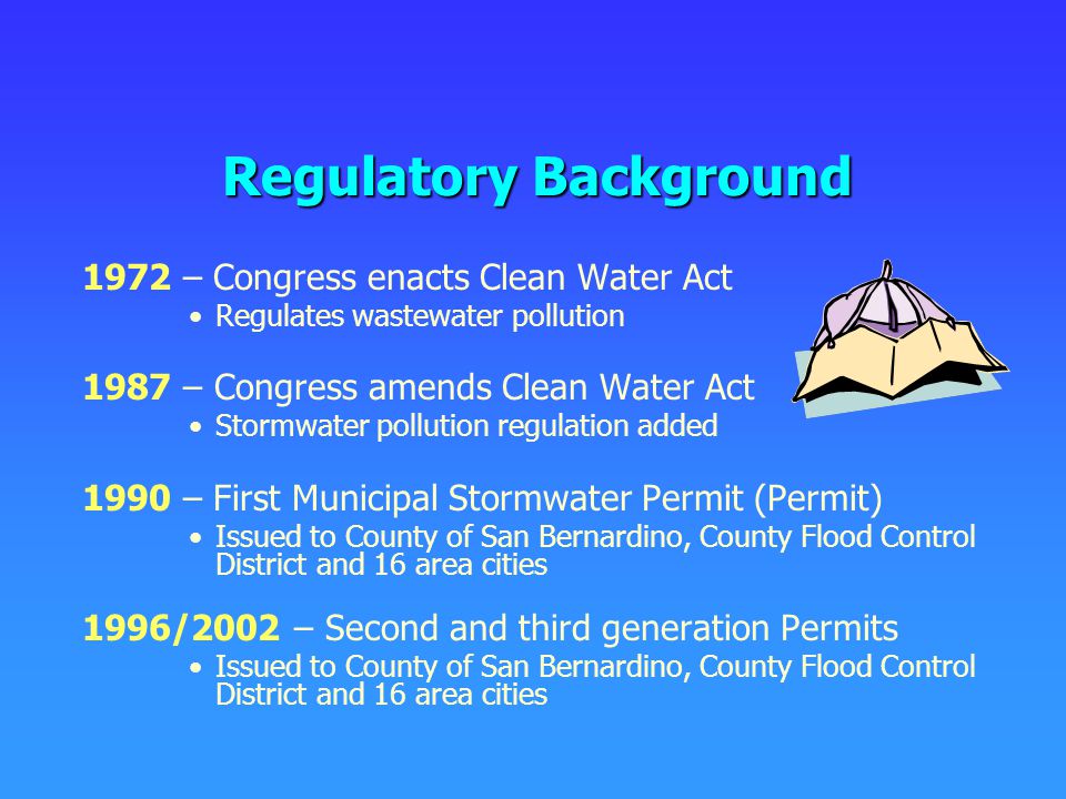 Regulatory Background 1972 – Congress enacts Clean Water Act Regulates wastewater pollution 1987 – Congress amends Clean Water Act Stormwater pollution regulation added 1990 – First Municipal Stormwater Permit (Permit) Issued to County of San Bernardino, County Flood Control District and 16 area cities 1996/2002 – Second and third generation Permits Issued to County of San Bernardino, County Flood Control District and 16 area cities